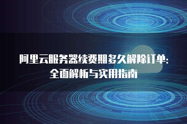 阿里云服务器续费期多久解除订单：全面解析与实用指南