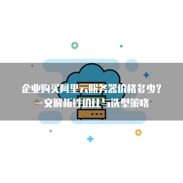企业购买阿里云服务器价格多少?一文解析性价比与选型策略
