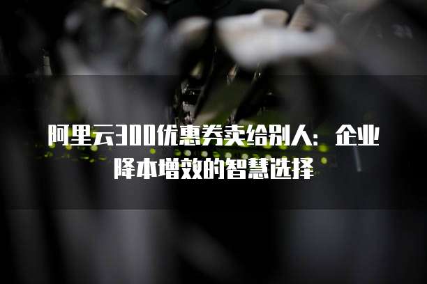 阿里云300优惠券卖给别人:企业降本增效的智慧选择