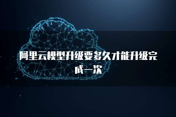 阿里云模型升级要多久才能升级完成一次