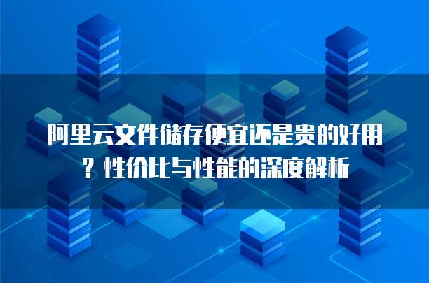 阿里云文件储存便宜还是贵的好用？性价比与性能的深度解析