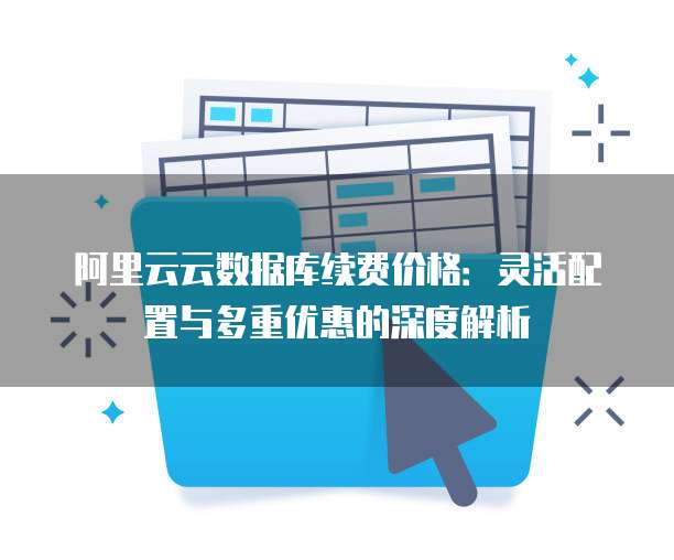 阿里云云数据库续费价格:灵活配置与多重优惠的深度解析