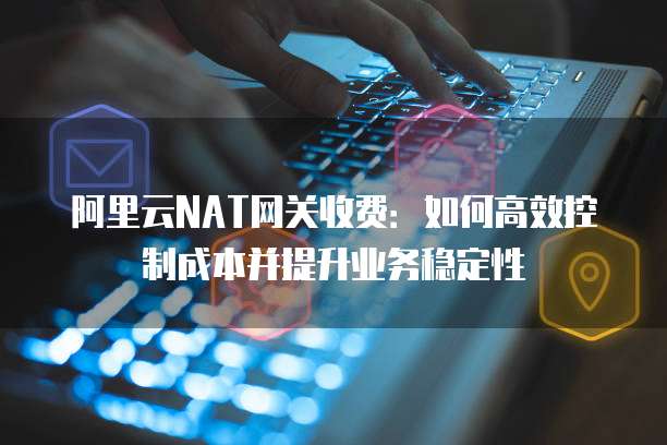 阿里云NAT网关收费:如何高效控制成本并提升业务稳定性