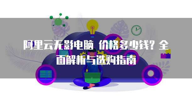 阿里云无影电脑 价格多少钱?全面解析与选购指南