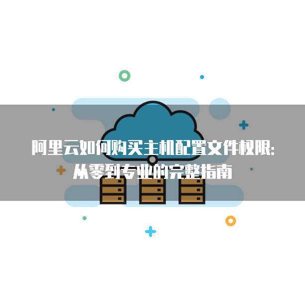 阿里云如何购买主机配置文件权限:从零到专业的完整指南