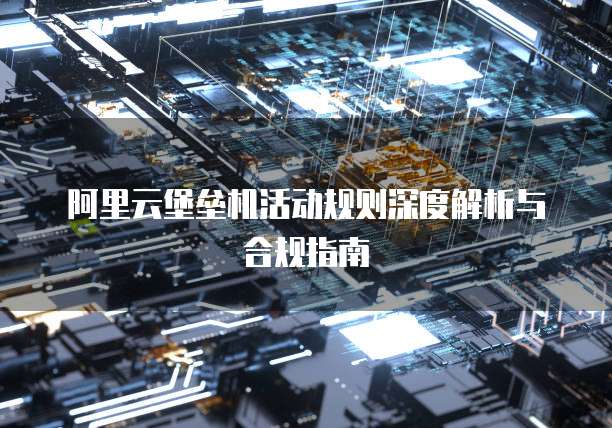阿里云堡垒机活动规则深度解析与合规指南