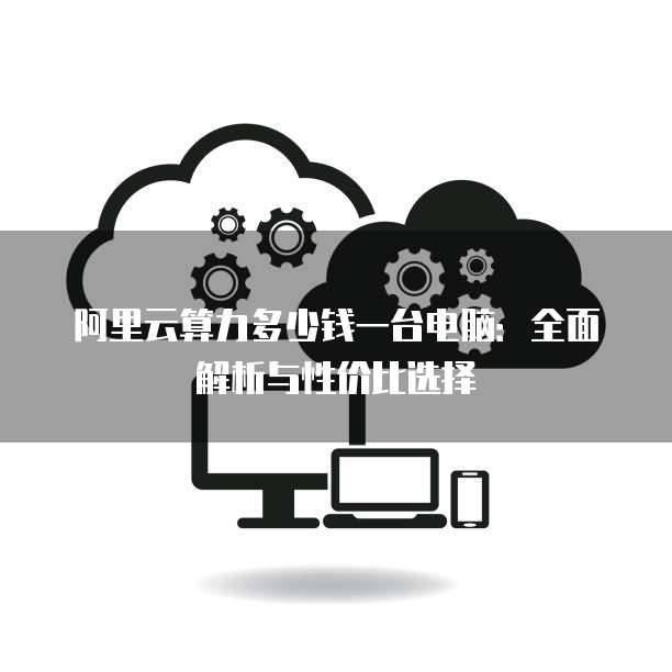 阿里云算力多少钱一台电脑:全面解析与性价比选择
