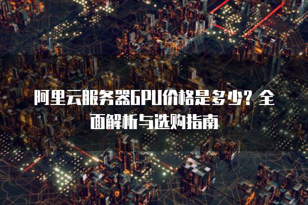 阿里云服务器GPU价格是多少?全面解析与选购指南