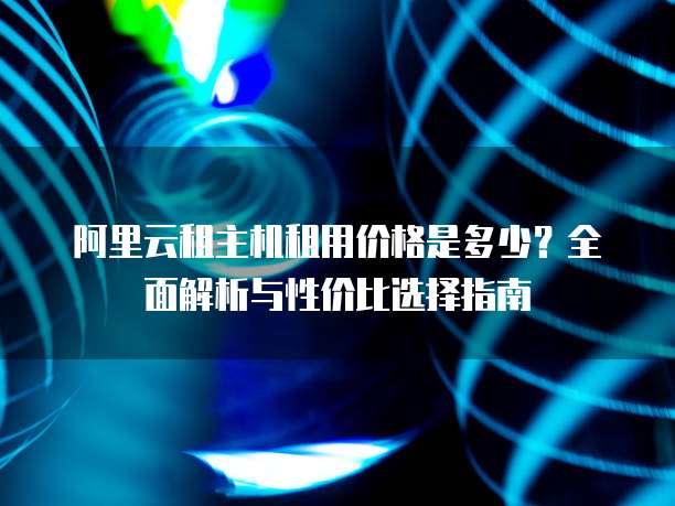 阿里云租主机租用价格是多少？全面解析与性价比选择指南