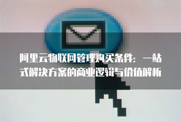 阿里云物联网管理购买条件:一站式解决方案的商业逻辑与价值解析
