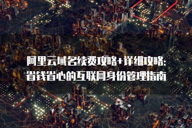 阿里云域名续费攻略+详细攻略:省钱省心的互联网身份管理指南