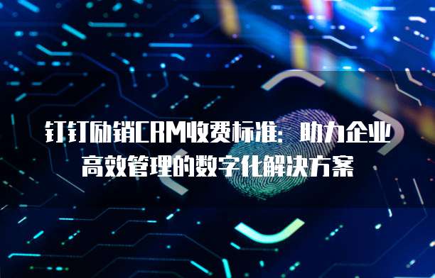 钉钉励销CRM收费标准:助力企业高效管理的数字化解决方案