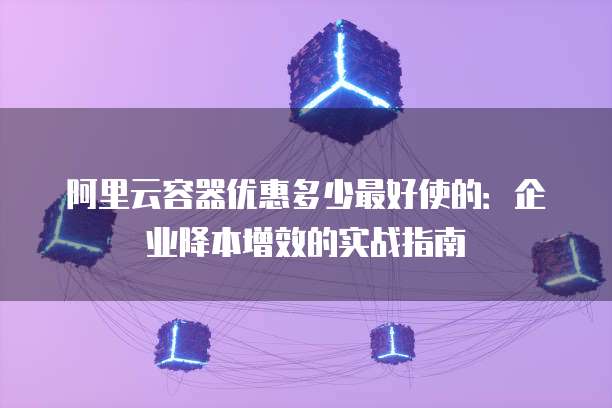 阿里云容器优惠多少最好使的:企业降本增效的实战指南
