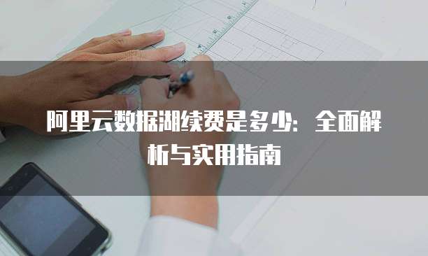 阿里云数据湖续费是多少:全面解析与实用指南