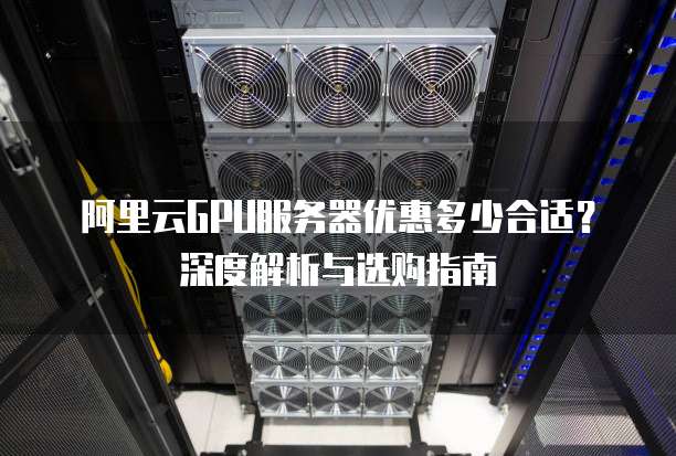 阿里云GPU服务器优惠多少合适?深度解析与选购指南