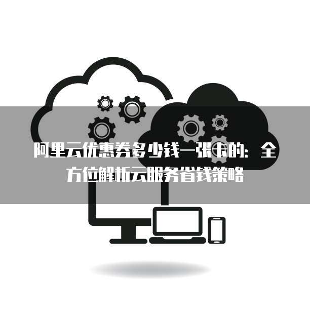 阿里云优惠券多少钱一张卡的:全方位解析云服务省钱策略