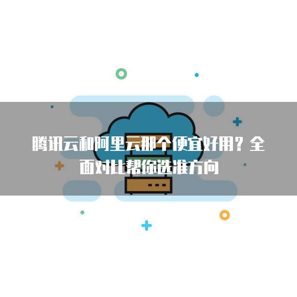 腾讯云和阿里云那个便宜好用?全面对比帮你选准方向