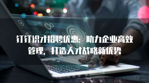 钉钉识才招聘优惠:助力企业高效管理,打造人才战略新优势