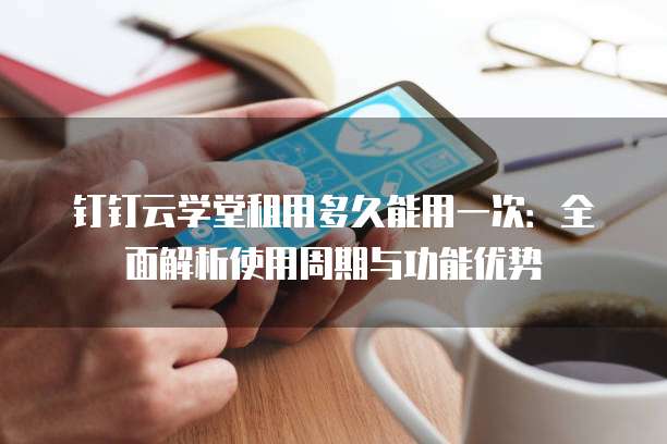 钉钉云学堂租用多久能用一次:全面解析使用周期与功能优势
