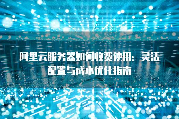 阿里云服务器如何收费使用:灵活配置与成本优化指南