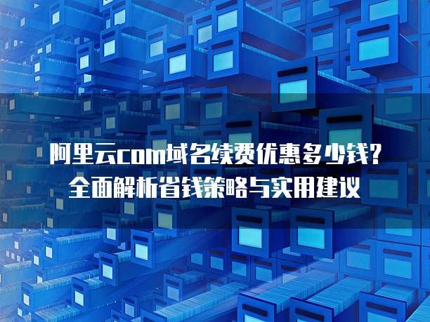 阿里云com域名续费优惠多少钱?全面解析省钱策略与实用建议