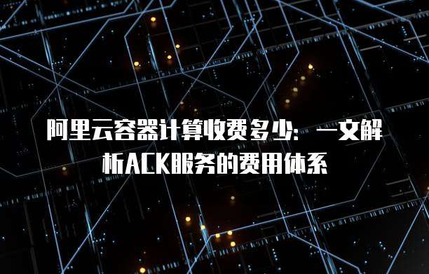 阿里云容器计算收费多少:一文解析ACK服务的费用体系