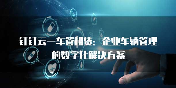 钉钉云一车管租赁:企业车辆管理的数字化解决方案