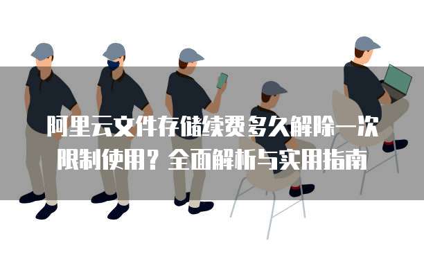 阿里云文件存储续费多久解除一次限制使用?全面解析与实用指南