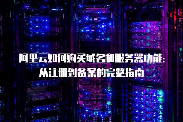 阿里云如何购买域名和服务器功能：从注册到备案的完整指南