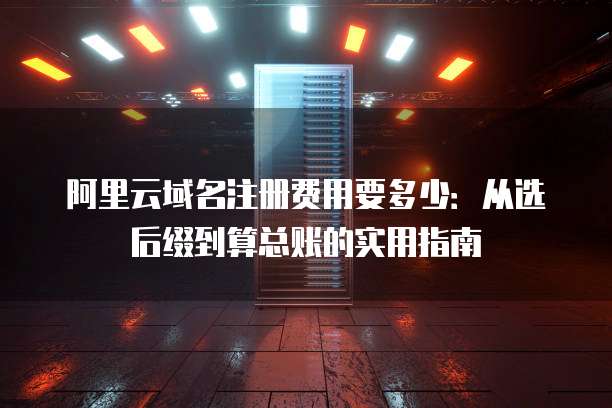 阿里云域名注册费用要多少:从选后缀到算总账的实用指南
