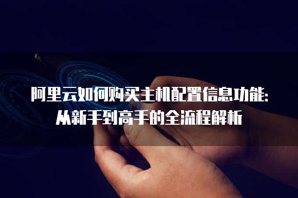 阿里云如何购买主机配置信息功能:从新手到高手的全流程解析