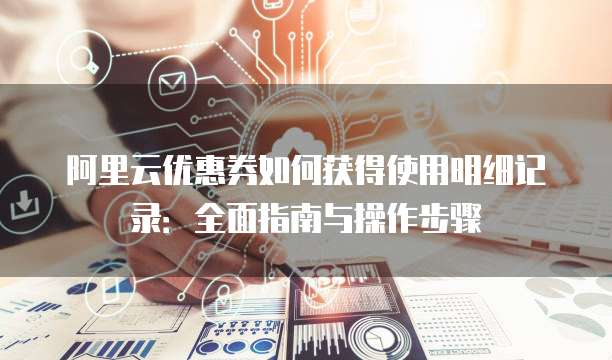 阿里云优惠券如何获得使用明细记录:全面指南与操作步骤