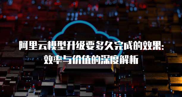 阿里云模型升级要多久完成的效果：效率与价值的深度解析