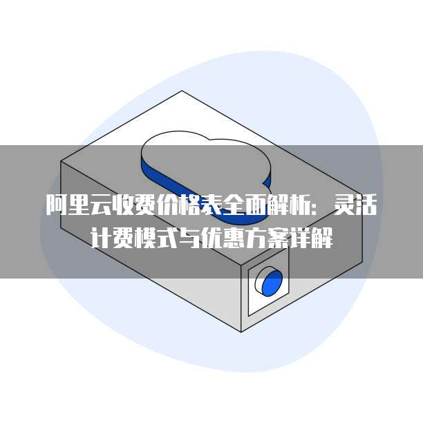 阿里云收费价格表全面解析:灵活计费模式与优惠方案详解