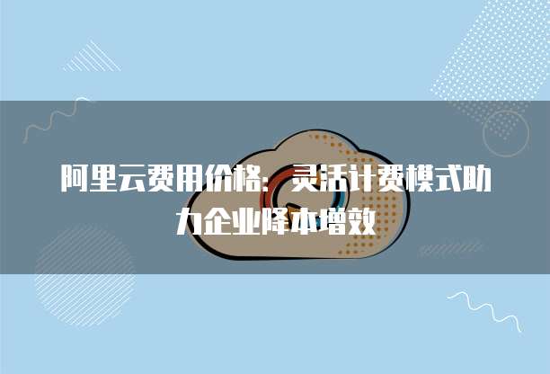 阿里云费用价格:灵活计费模式助力企业降本增效