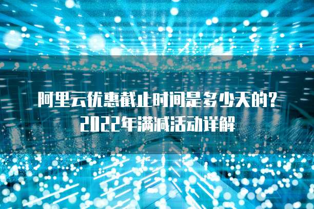 阿里云优惠截止时间是多少天的？2022年满减活动详解