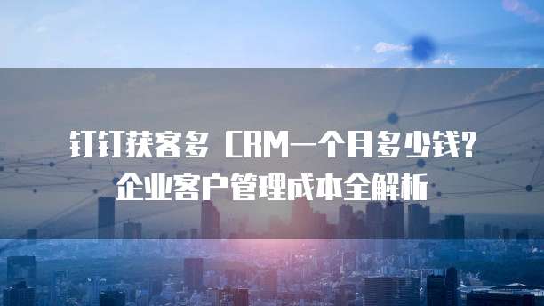 钉钉获客多 CRM一个月多少钱?企业客户管理成本全解析