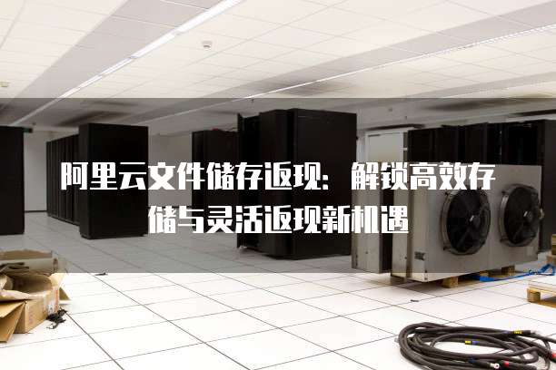 阿里云文件储存返现:解锁高效存储与灵活返现新机遇