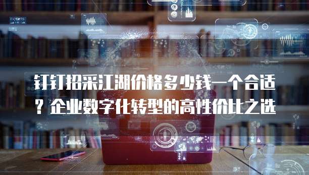 钉钉招采江湖价格多少钱一个合适?企业数字化转型的高性价比之选