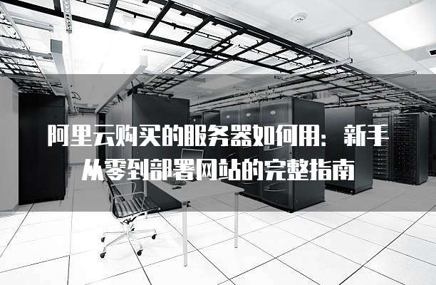 阿里云购买的服务器如何用:新手从零到部署网站的完整指南