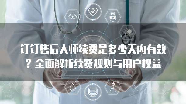 钉钉售后大师续费是多少天内有效？全面解析续费规则与用户权益