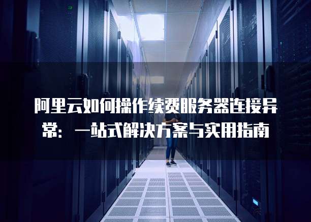 阿里云如何操作续费服务器连接异常:一站式解决方案与实用指南