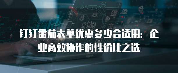 钉钉番茄表单优惠多少合适用:企业高效协作的性价比之选