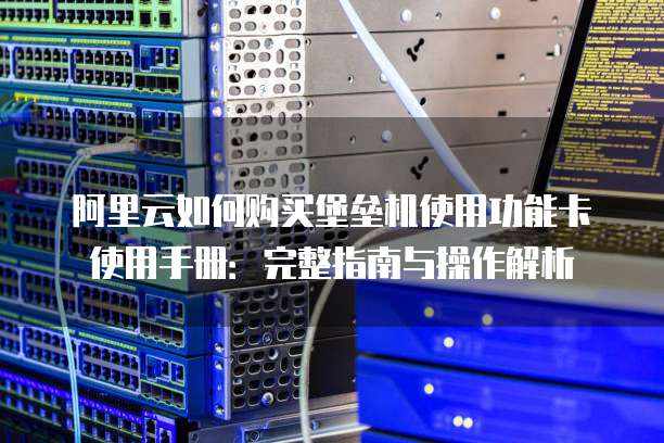 阿里云如何购买堡垒机使用功能卡使用手册:完整指南与操作解析