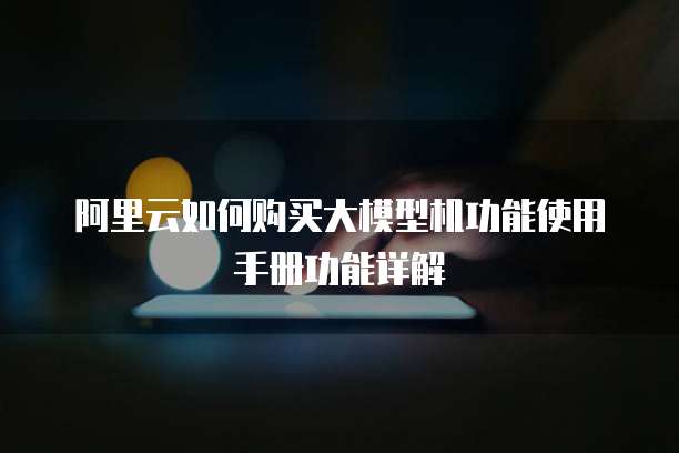 阿里云如何购买大模型机功能使用手册功能详解