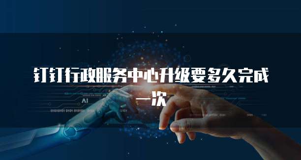 钉钉行政服务中心升级要多久完成一次