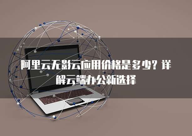 阿里云无影云应用价格是多少？详解云端办公新选择