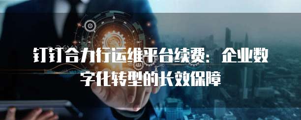 钉钉合力行运维平台续费:企业数字化转型的长效保障