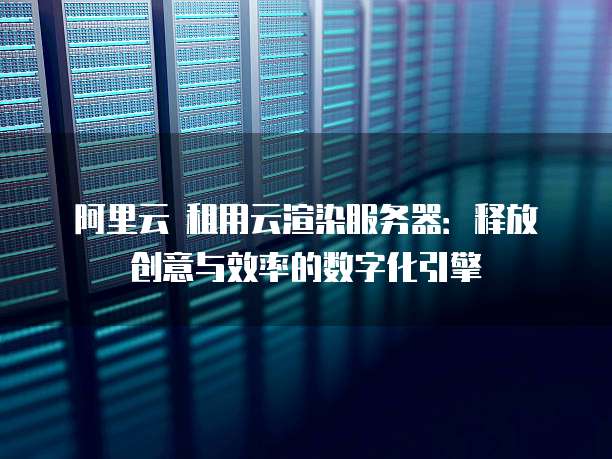 阿里云 租用云渲染服务器:释放创意与效率的数字化引擎