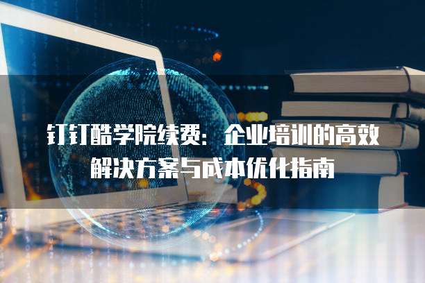 钉钉酷学院续费:企业培训的高效解决方案与成本优化指南